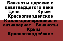 Банкноты царские с девятнадцатого века › Цена ­ 2 000 - Крым, Красногвардейское Коллекционирование и антиквариат » Банкноты   . Крым,Красногвардейское